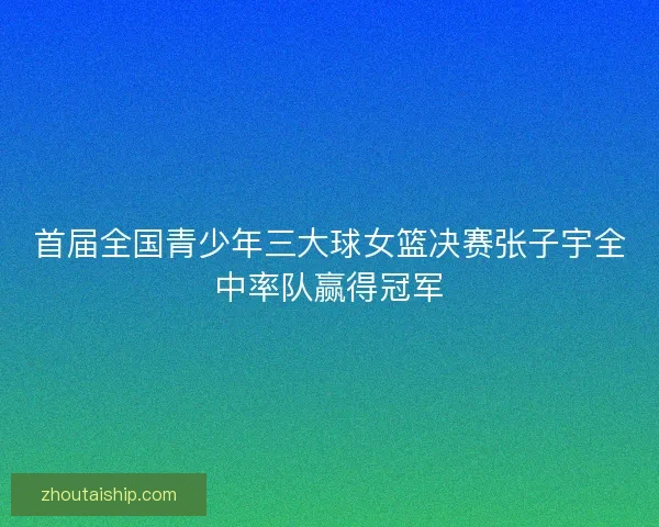 首届全国青少年三大球女篮决赛张子宇全中率队赢得冠军