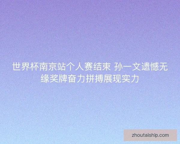 世界杯南京站个人赛结束 孙一文遗憾无缘奖牌奋力拼搏展现实力