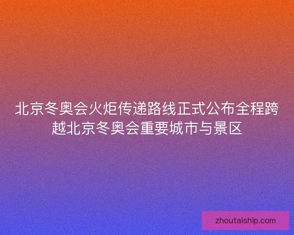 北京冬奥会火炬传递路线正式公布全程跨越北京冬奥会重要城市与景区